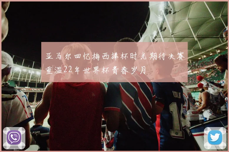 亚马尔回忆梅西捧杯时光期待决赛重温22年世界杯青春岁月