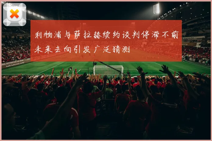 利物浦与萨拉赫续约谈判停滞不前未来去向引发广泛猜测
