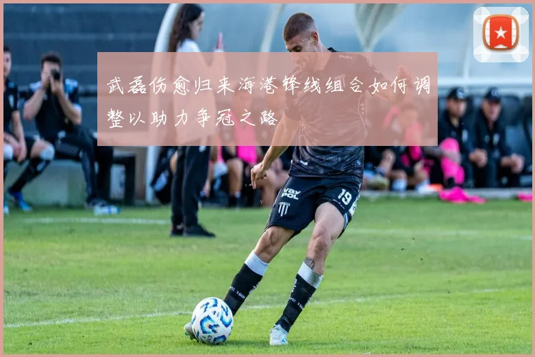 武磊伤愈归来海港锋线组合如何调整以助力争冠之路