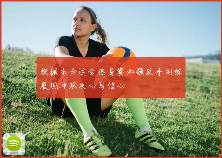 樊振东全运会热身赛加强反手训练展现冲冠决心与信心