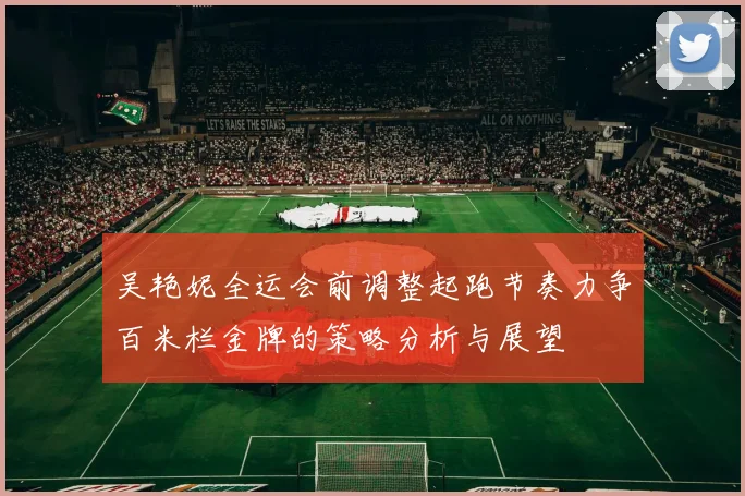 吴艳妮全运会前调整起跑节奏力争百米栏金牌的策略分析与展望