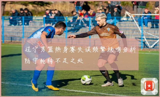 辽宁男篮热身赛失误频繁杨鸣分析防守轮转不足之处