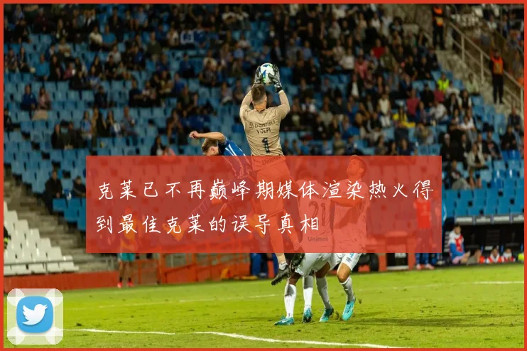 克莱已不再巅峰期媒体渲染热火得到最佳克莱的误导真相
