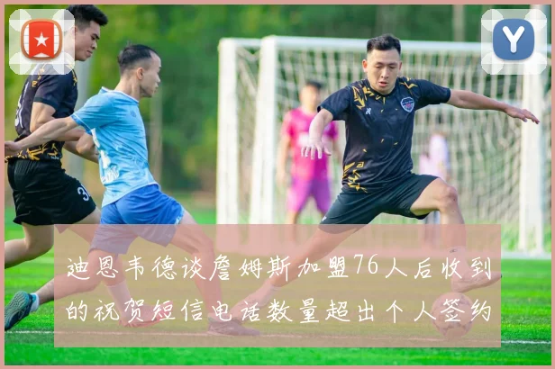 迪恩韦德谈詹姆斯加盟76人后收到的祝贺短信电话数量超出个人签约经历