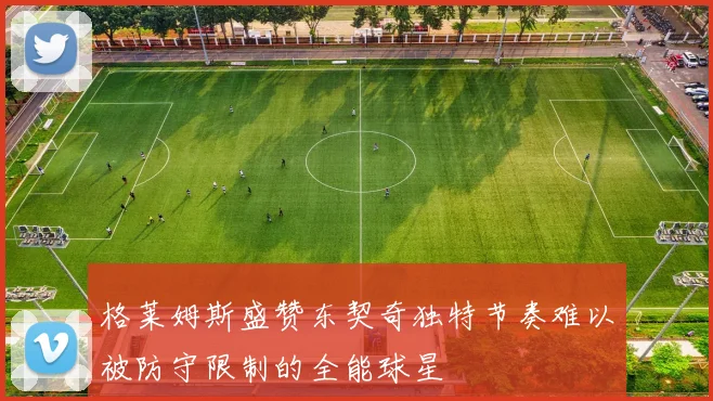 格莱姆斯盛赞东契奇独特节奏难以被防守限制的全能球星