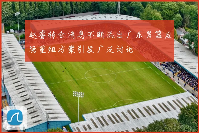 赵睿转会消息不断流出广东男篮后场重组方案引发广泛讨论