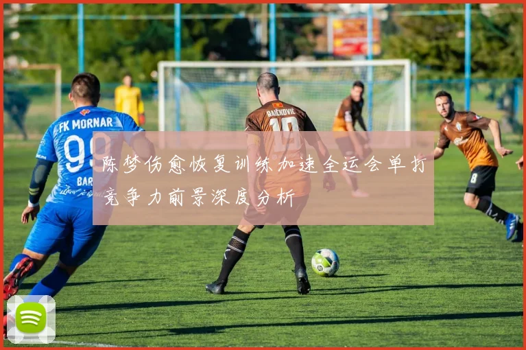 陈梦伤愈恢复训练加速全运会单打竞争力前景深度分析