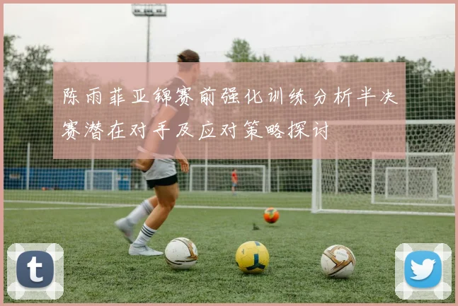 陈雨菲亚锦赛前强化训练分析半决赛潜在对手及应对策略探讨