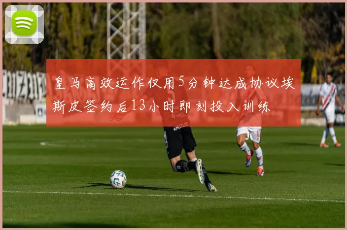 皇马高效运作仅用5分钟达成协议埃斯皮签约后13小时即刻投入训练