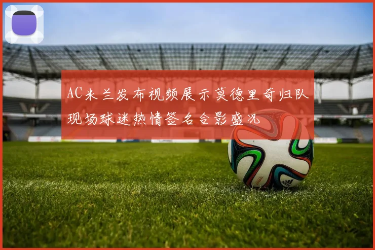 AC米兰发布视频展示莫德里奇归队现场球迷热情签名合影盛况