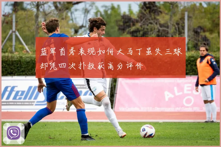 蓝军首秀表现如何大马丁虽失三球却凭四次扑救获高分评价