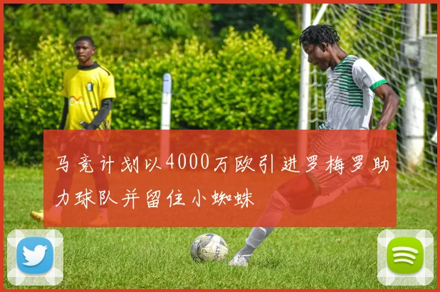 马竞计划以4000万欧引进罗梅罗助力球队并留住小蜘蛛