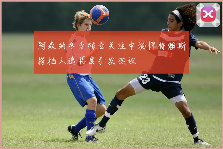 阿森纳冬季转会关注中场悍将赖斯搭档人选再度引发热议