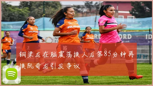 铜梁龙在脑震荡换人后第85分钟再换阮奇龙引发争议