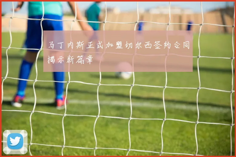 马丁内斯正式加盟切尔西签约合同揭示新篇章
