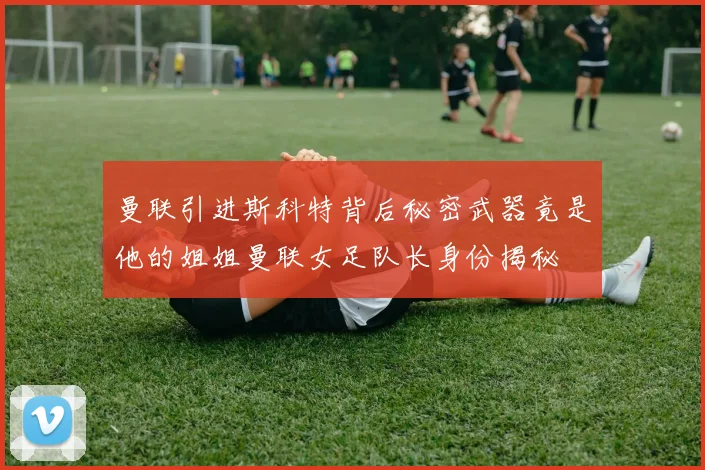 曼联引进斯科特背后秘密武器竟是他的姐姐曼联女足队长身份揭秘