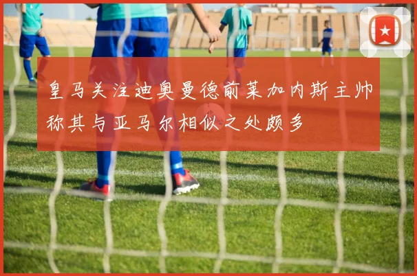 皇马关注迪奥曼德前莱加内斯主帅称其与亚马尔相似之处颇多