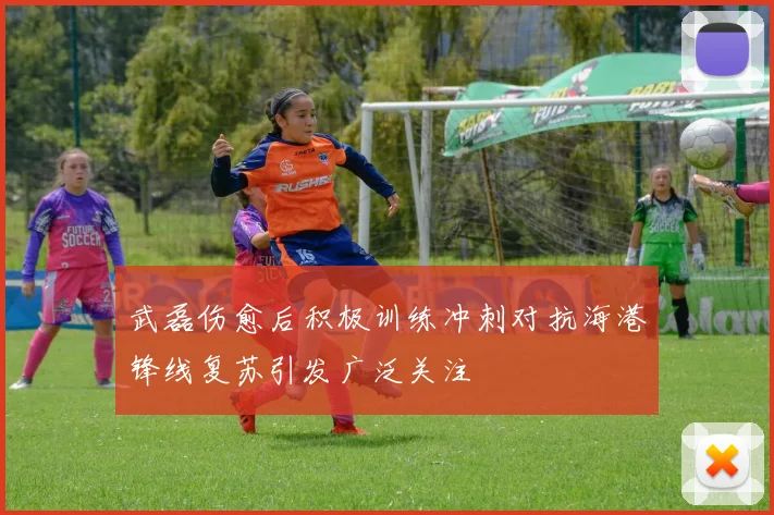 武磊伤愈后积极训练冲刺对抗海港锋线复苏引发广泛关注
