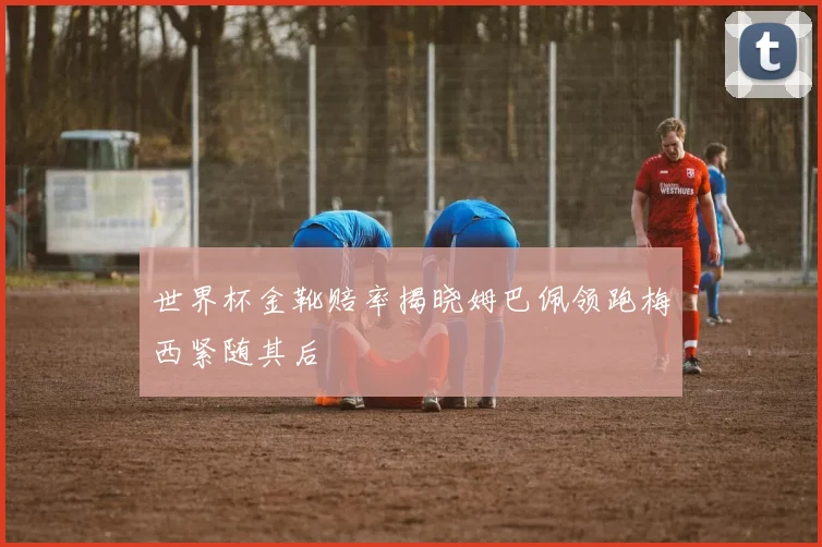 世界杯金靴赔率揭晓姆巴佩领跑梅西紧随其后