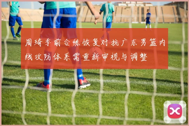 周琦季前合练恢复对抗广东男篮内线攻防体系需重新审视与调整