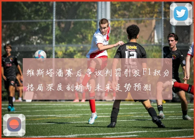 维斯塔潘赛后争议判罚引发F1积分格局深度剖析与未来走势预测