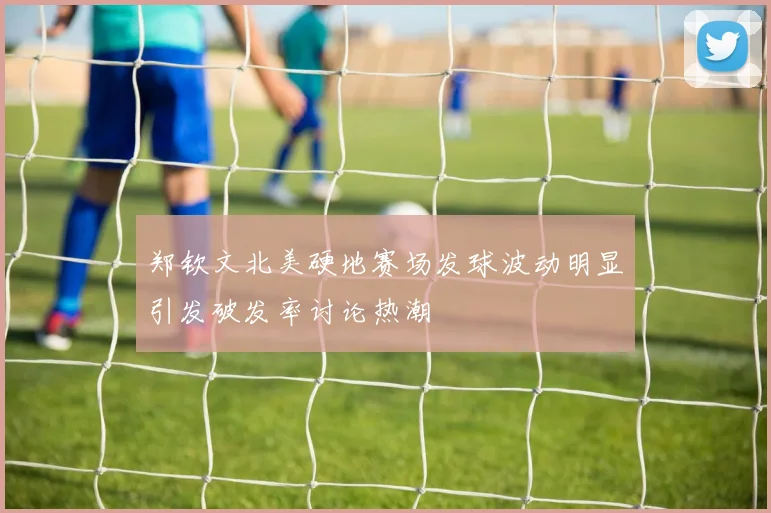 郑钦文北美硬地赛场发球波动明显引发破发率讨论热潮