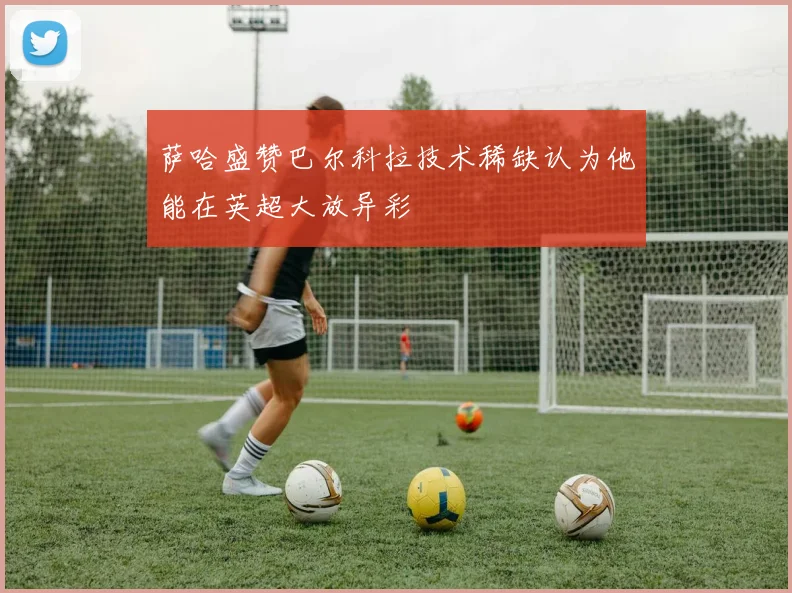 萨哈盛赞巴尔科拉技术稀缺认为他能在英超大放异彩