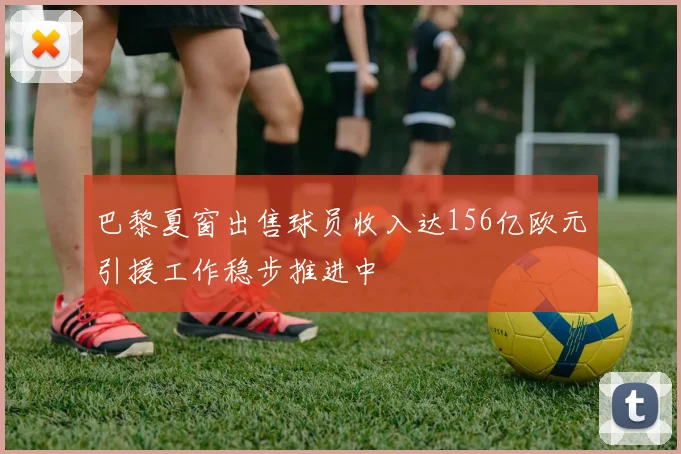 巴黎夏窗出售球员收入达156亿欧元引援工作稳步推进中