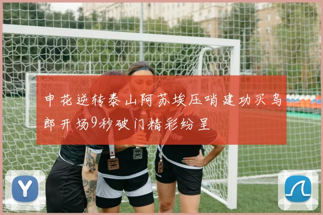 申花逆转泰山阿苏埃压哨建功买乌郎开场9秒破门精彩纷呈
